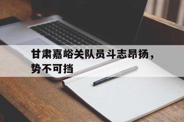 关于甘肃嘉峪关队员斗志昂扬，势不可挡的信息