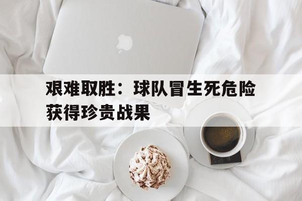 关于艰难取胜：球队冒生死危险获得珍贵战果的信息