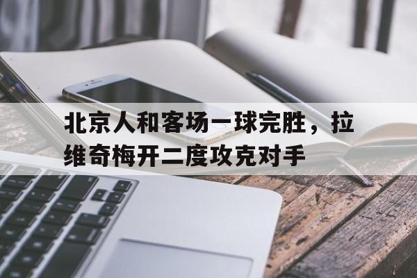 关于北京人和客场一球完胜，拉维奇梅开二度攻克对手的信息