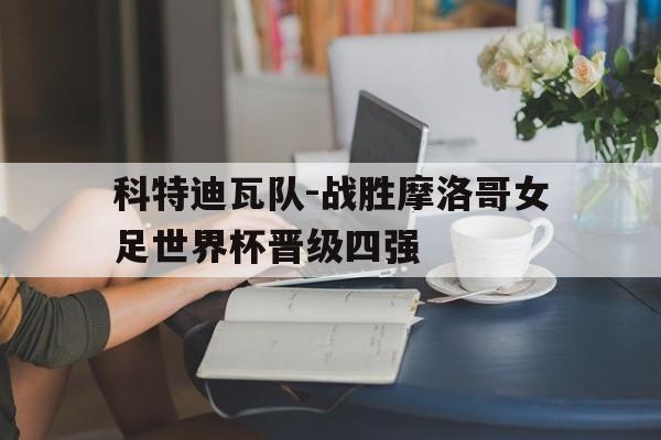 关于科特迪瓦队-战胜摩洛哥女足世界杯晋级四强的信息