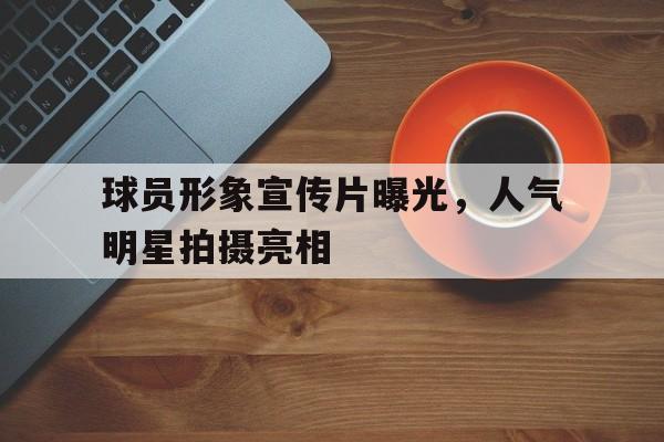 球员形象宣传片曝光，人气明星拍摄亮相的简单介绍