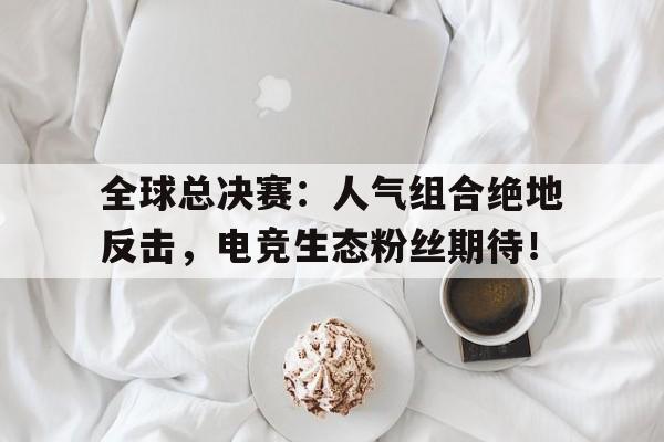 全球总决赛：人气组合绝地反击，电竞生态粉丝期待！