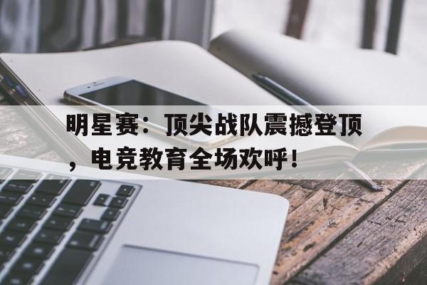 明星赛：顶尖战队震撼登顶，电竞教育全场欢呼！