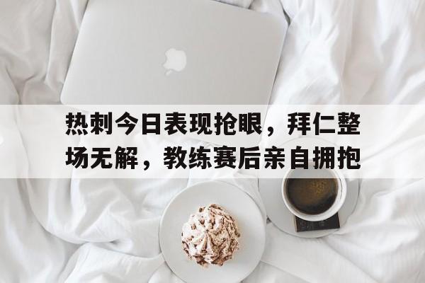 热刺今日表现抢眼，拜仁整场无解，教练赛后亲自拥抱