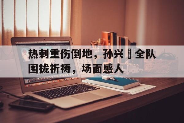 热刺重伤倒地，孙兴慜全队围拢祈祷，场面感人