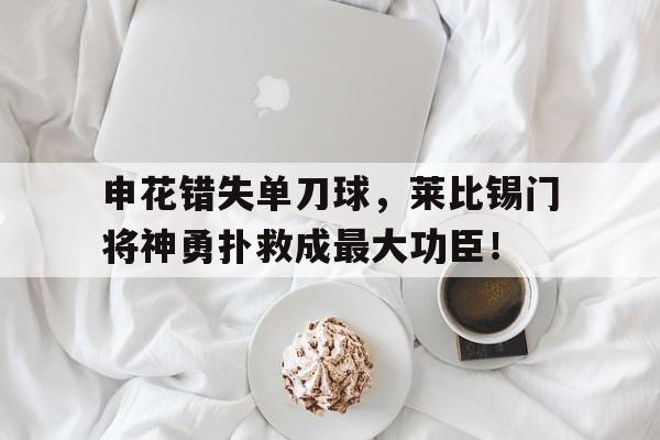 申花错失单刀球，莱比锡门将神勇扑救成最大功臣！