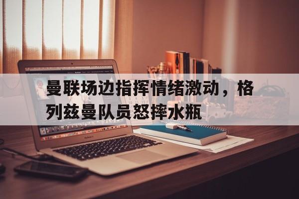 曼联场边指挥情绪激动，格列兹曼队员怒摔水瓶曼联7号格列兹曼